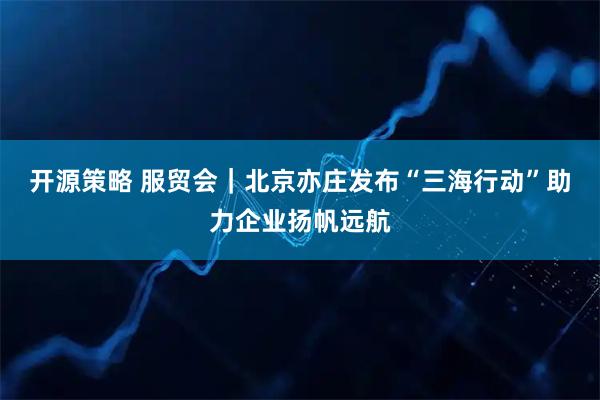 开源策略 服贸会｜北京亦庄发布“三海行动”助力企业扬帆远航