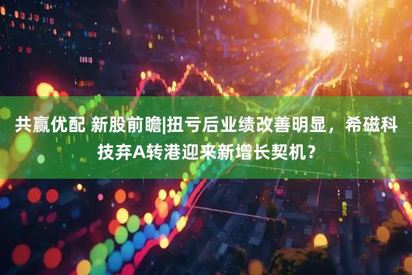 共赢优配 新股前瞻|扭亏后业绩改善明显，希磁科技弃A转港迎来新增长契机？