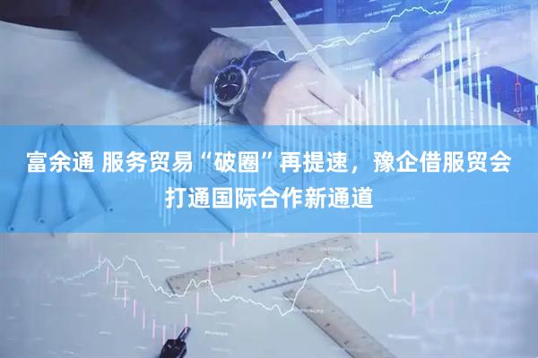 富余通 服务贸易“破圈”再提速，豫企借服贸会打通国际合作新通道