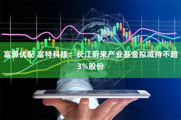富源优配 富特科技：长江蔚来产业基金拟减持不超3%股份