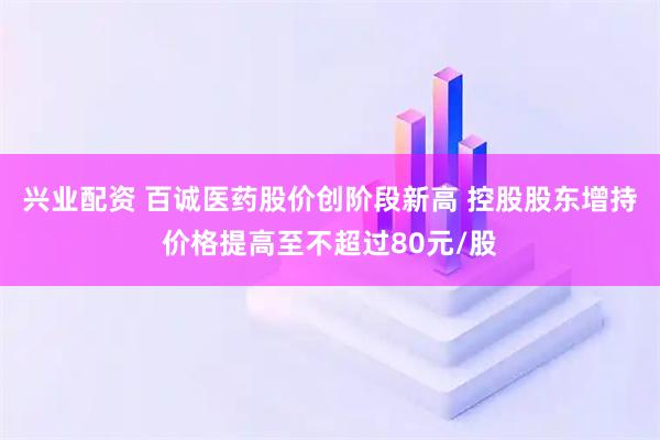 兴业配资 百诚医药股价创阶段新高 控股股东增持价格提高至不超过80元/股