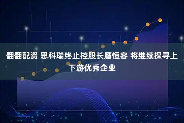 翻翻配资 思科瑞终止控股长鹰恒容 将继续探寻上下游优秀企业