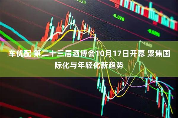 车优配 第二十三届酒博会10月17日开幕 聚焦国际化与年轻化新趋势
