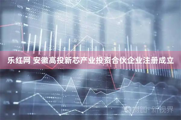 乐红网 安徽高投新芯产业投资合伙企业注册成立