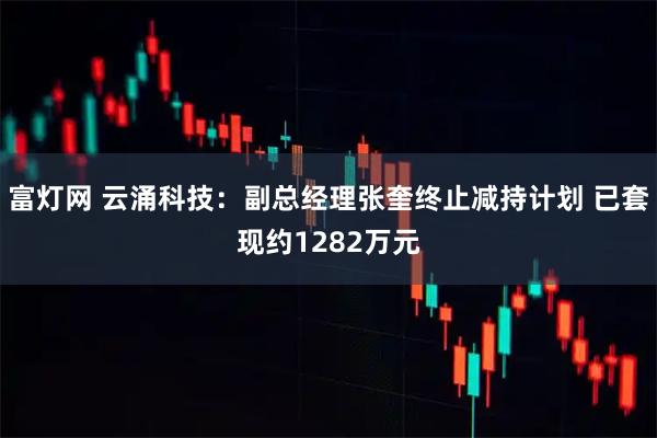 富灯网 云涌科技：副总经理张奎终止减持计划 已套现约1282万元