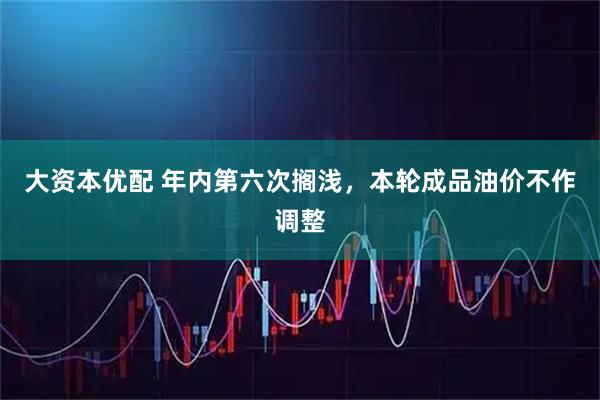 大资本优配 年内第六次搁浅，本轮成品油价不作调整