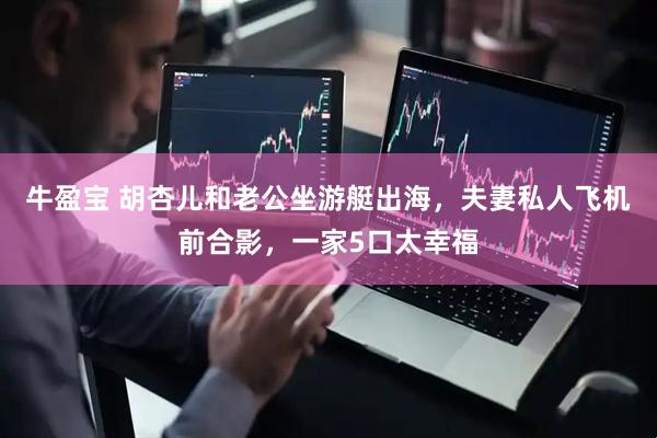 牛盈宝 胡杏儿和老公坐游艇出海，夫妻私人飞机前合影，一家5口太幸福