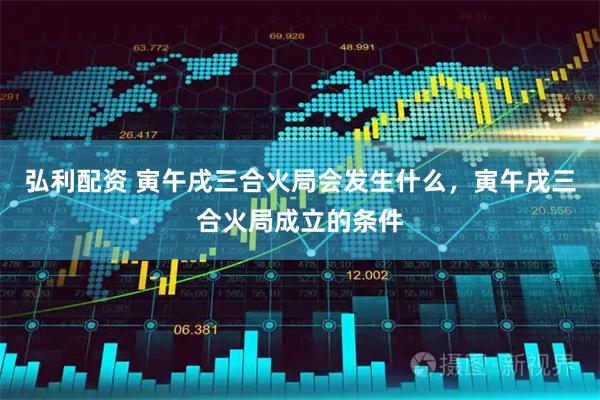 弘利配资 寅午戌三合火局会发生什么，寅午戌三合火局成立的条件