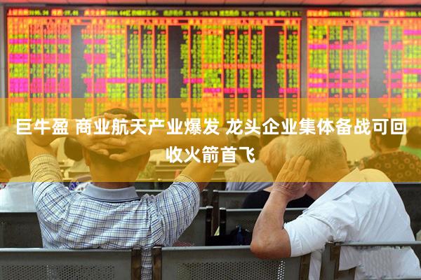 巨牛盈 商业航天产业爆发 龙头企业集体备战可回收火箭首飞