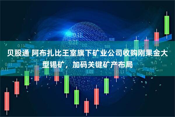 贝股通 阿布扎比王室旗下矿业公司收购刚果金大型锡矿，加码关键矿产布局