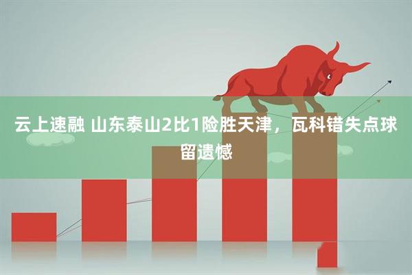 云上速融 山东泰山2比1险胜天津，瓦科错失点球留遗憾