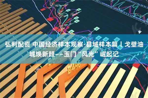 弘利配资 中国经济样本观察·县域样本篇丨戈壁油城焕新颜——玉门“风光”崛起记