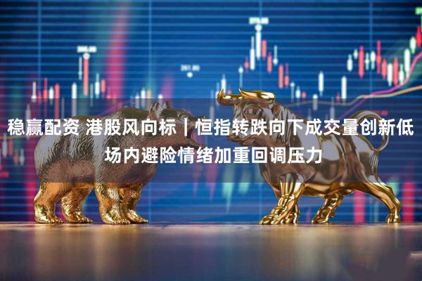 稳赢配资 港股风向标｜恒指转跌向下成交量创新低 场内避险情绪加重回调压力