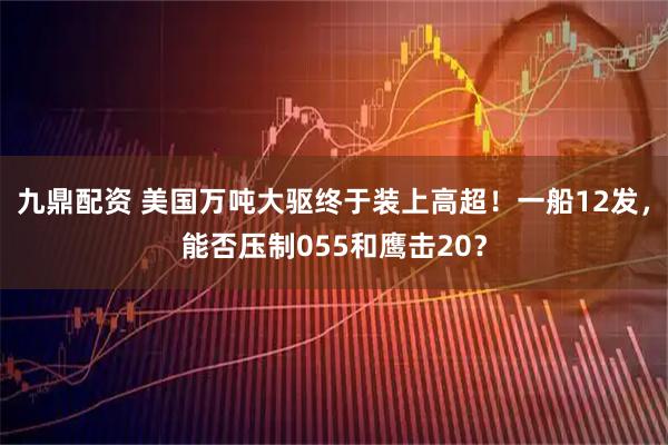 九鼎配资 美国万吨大驱终于装上高超！一船12发，能否压制055和鹰击20？