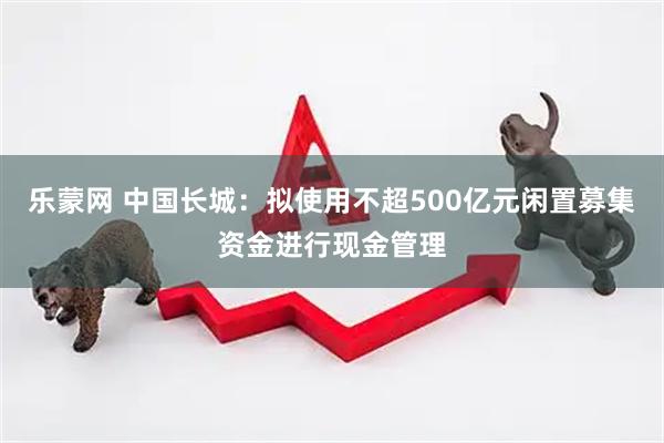 乐蒙网 中国长城：拟使用不超500亿元闲置募集资金进行现金管理