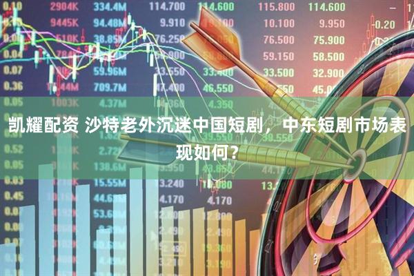 凯耀配资 沙特老外沉迷中国短剧，中东短剧市场表现如何？