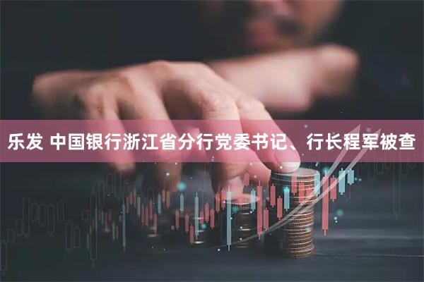 乐发 中国银行浙江省分行党委书记、行长程军被查