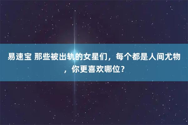 易速宝 那些被出轨的女星们，每个都是人间尤物，你更喜欢哪位？