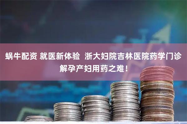 蜗牛配资 就医新体验  浙大妇院吉林医院药学门诊解孕产妇用药之难！