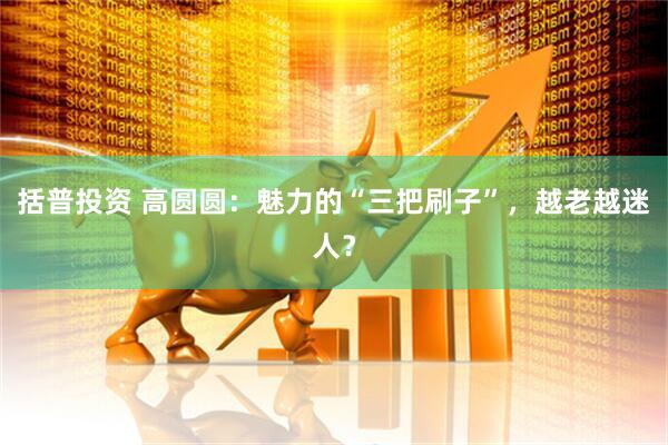 括普投资 高圆圆：魅力的“三把刷子”，越老越迷人？