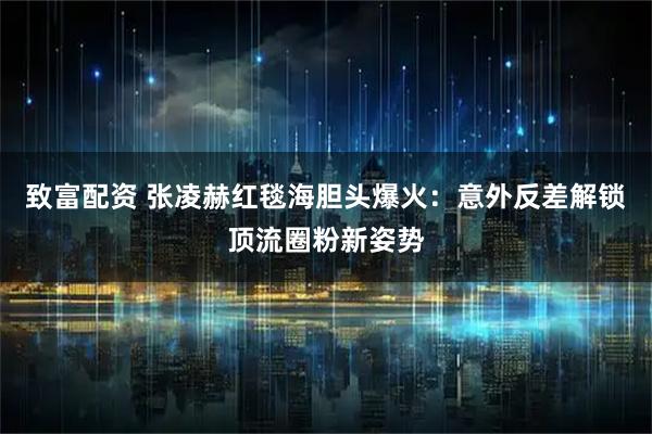 致富配资 张凌赫红毯海胆头爆火：意外反差解锁顶流圈粉新姿势