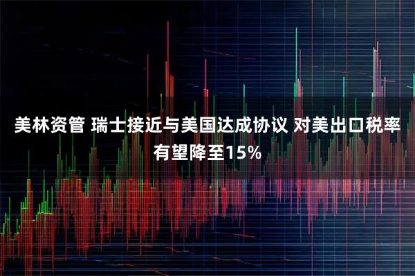 美林资管 瑞士接近与美国达成协议 对美出口税率有望降至15%