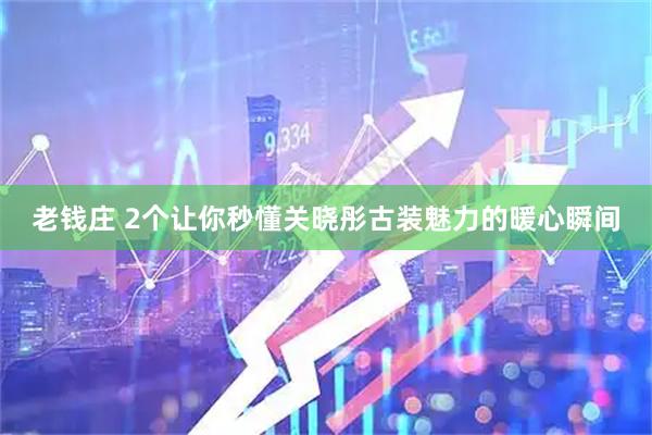 老钱庄 2个让你秒懂关晓彤古装魅力的暖心瞬间