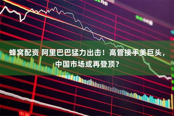 蜂窝配资 阿里巴巴猛力出击！高管接手美巨头，中国市场或再登顶？