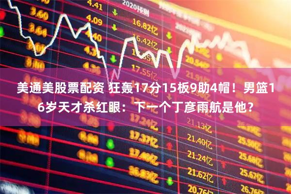 美通美股票配资 狂轰17分15板9助4帽！男篮16岁天才杀红眼：下一个丁彦雨航是他？