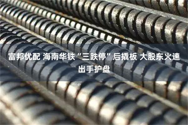 富邦优配 海南华铁“三跌停”后撬板 大股东火速出手护盘