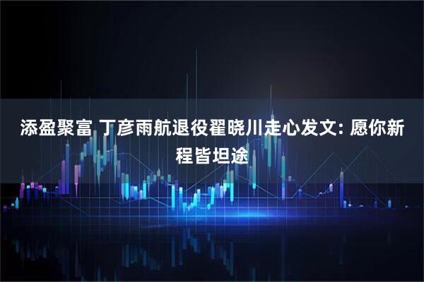 添盈聚富 丁彦雨航退役翟晓川走心发文: 愿你新程皆坦途