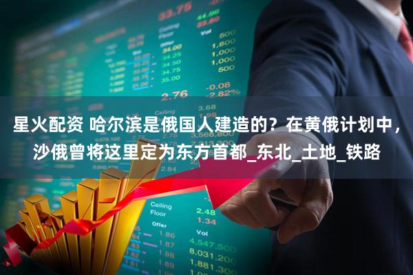 星火配资 哈尔滨是俄国人建造的？在黄俄计划中，沙俄曾将这里定为东方首都_东北_土地_铁路