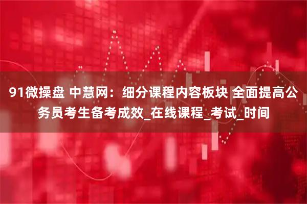 91微操盘 中慧网：细分课程内容板块 全面提高公务员考生备考成效_在线课程_考试_时间