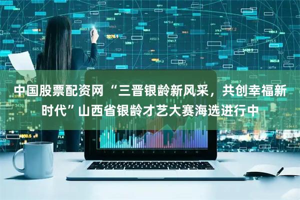 中国股票配资网 “三晋银龄新风采，共创幸福新时代”山西省银龄才艺大赛海选进行中