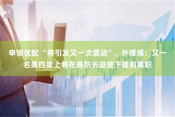申银优配 “将引发又一次震动”，外媒爆：又一名美四星上将在美防长迫使下提前离职