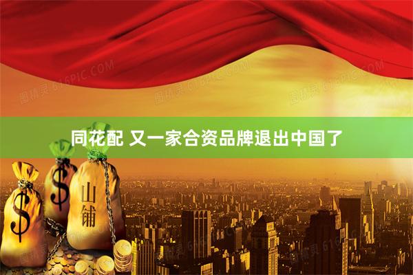 同花配 又一家合资品牌退出中国了
